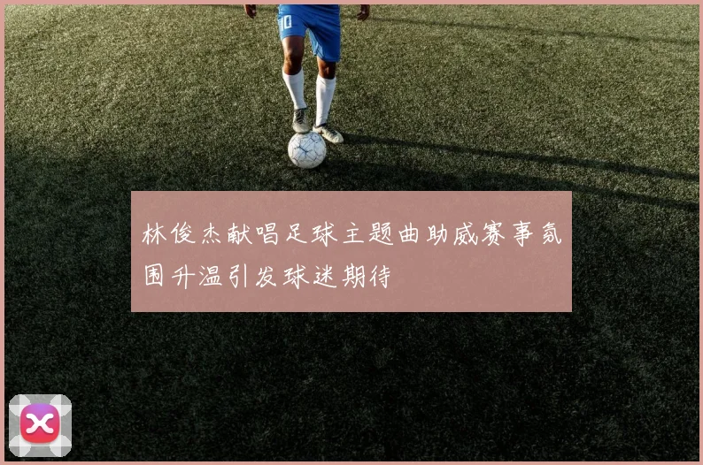 林俊杰献唱足球主题曲助威赛事氛围升温引发球迷期待