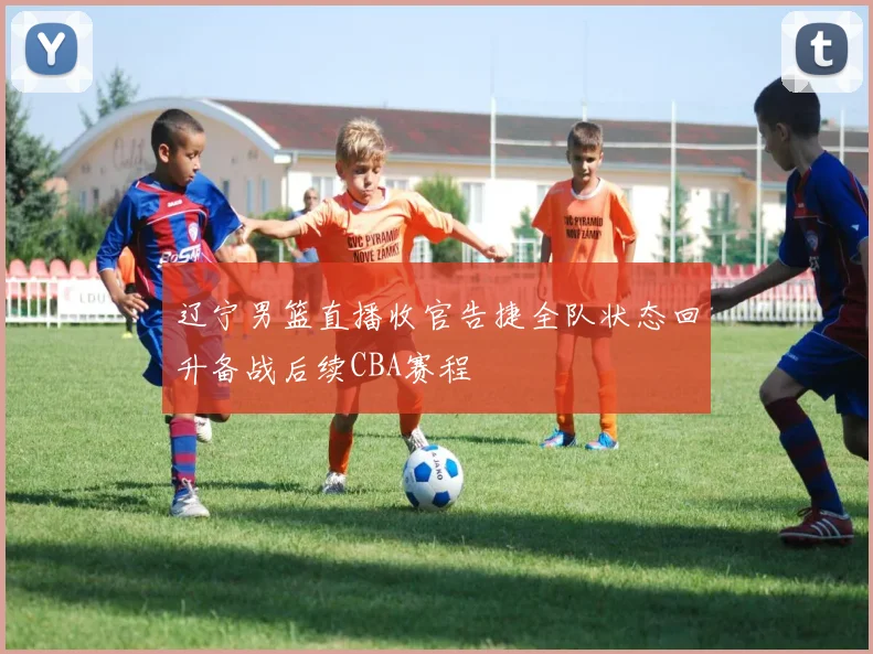 辽宁男篮直播收官告捷全队状态回升备战后续CBA赛程