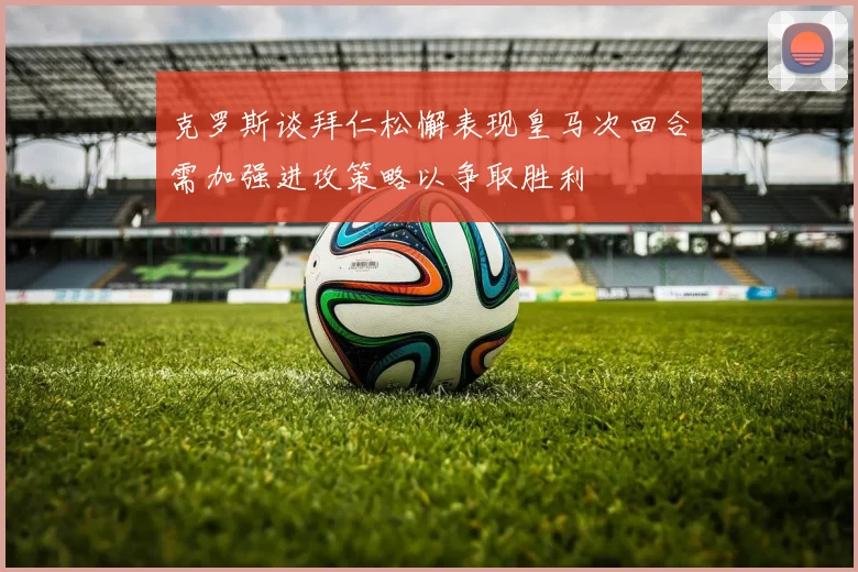 克罗斯谈拜仁松懈表现皇马次回合需加强进攻策略以争取胜利