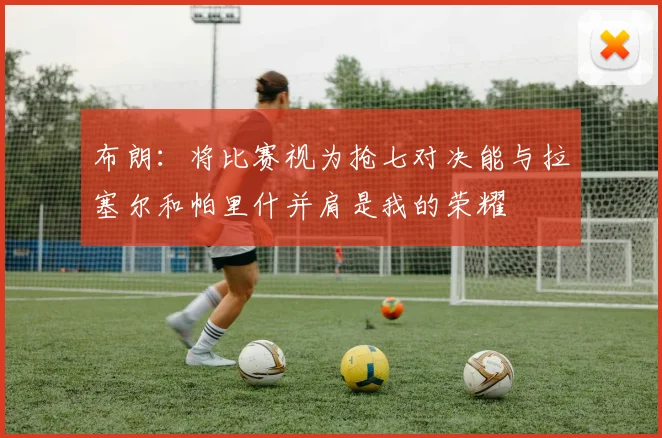 布朗：将比赛视为抢七对决能与拉塞尔和帕里什并肩是我的荣耀