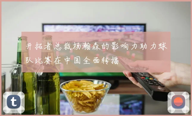 开拓者总裁杨瀚森的影响力助力球队比赛在中国全面转播
