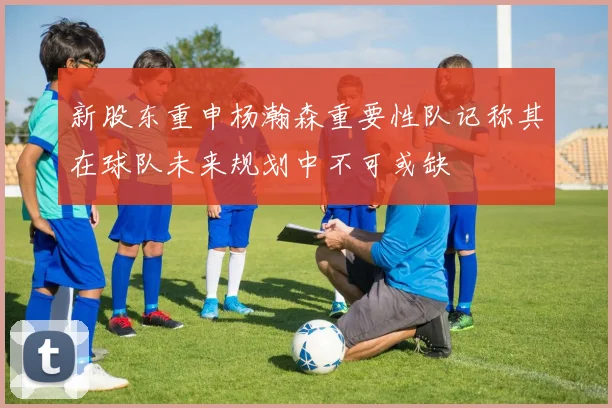 新股东重申杨瀚森重要性队记称其在球队未来规划中不可或缺
