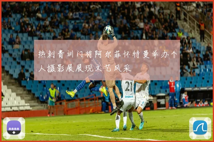 热刺青训门将阿尔菲怀特曼举办个人摄影展展现文艺风采