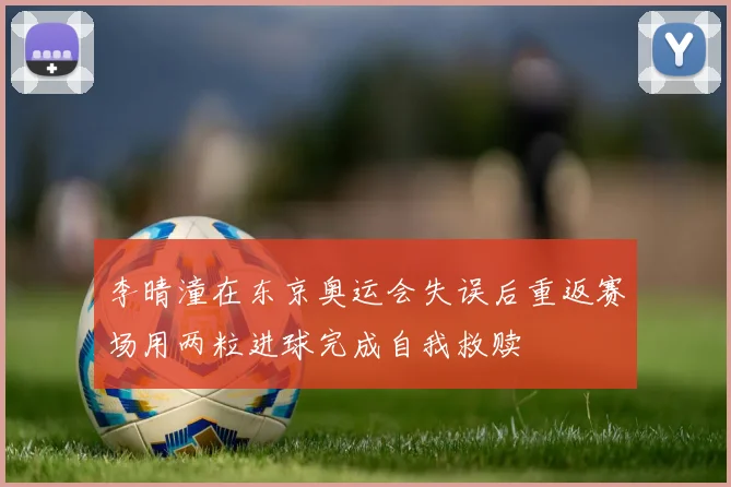李晴潼在东京奥运会失误后重返赛场用两粒进球完成自我救赎