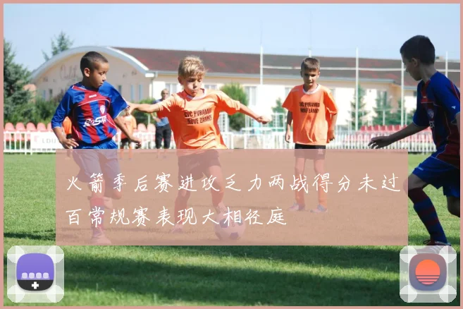 火箭季后赛进攻乏力两战得分未过百常规赛表现大相径庭