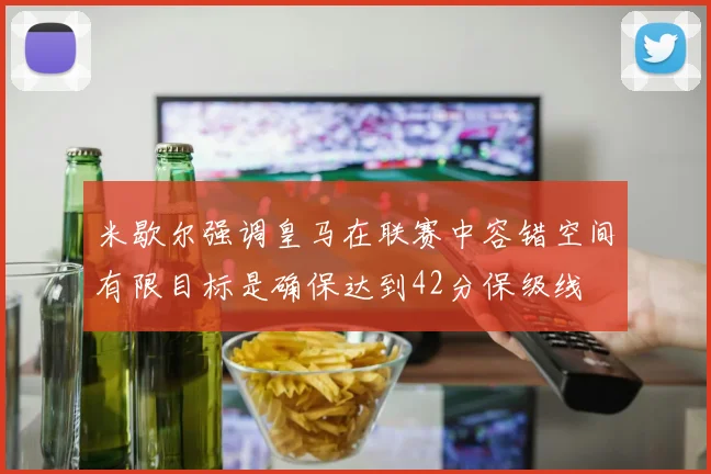 米歇尔强调皇马在联赛中容错空间有限目标是确保达到42分保级线
