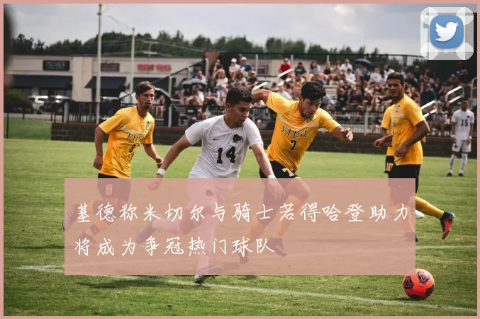 基德称米切尔与骑士若得哈登助力将成为争冠热门球队