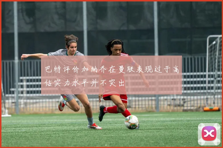 巴特评价加纳乔在曼联表现过于高估实力水平并不突出